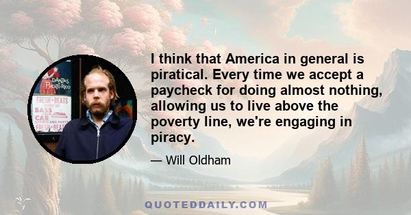 I think that America in general is piratical. Every time we accept a paycheck for doing almost nothing, allowing us to live above the poverty line, we're engaging in piracy.