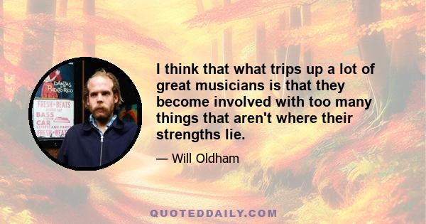 I think that what trips up a lot of great musicians is that they become involved with too many things that aren't where their strengths lie.