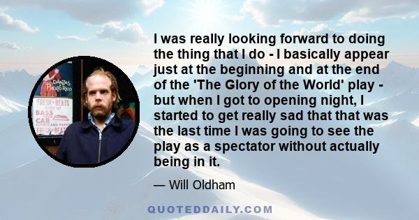 I was really looking forward to doing the thing that I do - I basically appear just at the beginning and at the end of the 'The Glory of the World' play - but when I got to opening night, I started to get really sad