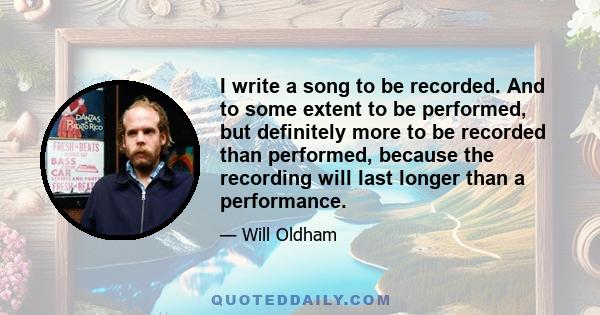 I write a song to be recorded. And to some extent to be performed, but definitely more to be recorded than performed, because the recording will last longer than a performance.