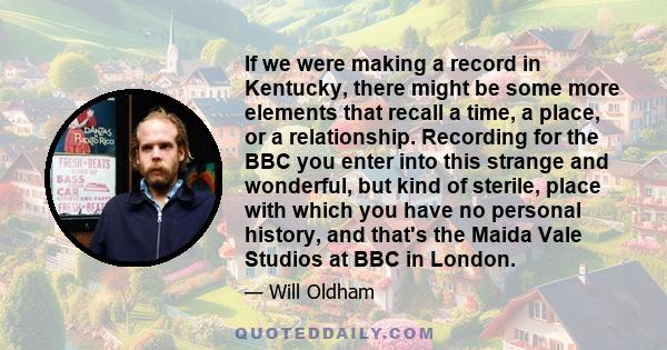 If we were making a record in Kentucky, there might be some more elements that recall a time, a place, or a relationship. Recording for the BBC you enter into this strange and wonderful, but kind of sterile, place with