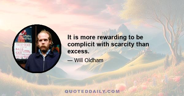 It is more rewarding to be complicit with scarcity than excess.