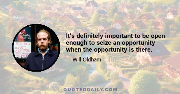 It's definitely important to be open enough to seize an opportunity when the opportunity is there.