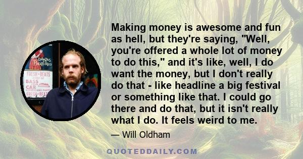 Making money is awesome and fun as hell, but they're saying, Well, you're offered a whole lot of money to do this, and it's like, well, I do want the money, but I don't really do that - like headline a big festival or