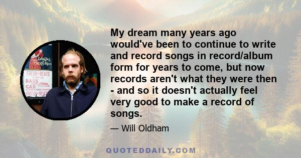 My dream many years ago would've been to continue to write and record songs in record/album form for years to come, but now records aren't what they were then - and so it doesn't actually feel very good to make a record 