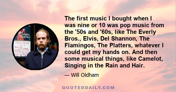 The first music I bought when I was nine or 10 was pop music from the '50s and '60s, like The Everly Bros., Elvis, Del Shannon, The Flamingos, The Platters, whatever I could get my hands on. And then some musical