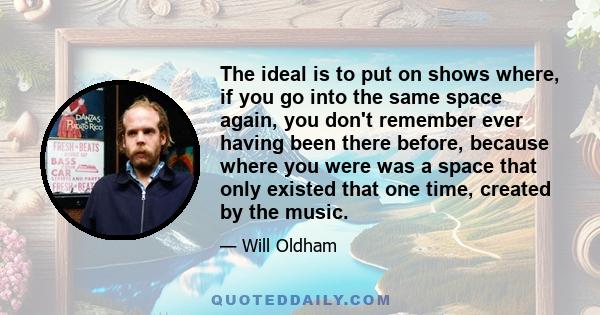 The ideal is to put on shows where, if you go into the same space again, you don't remember ever having been there before, because where you were was a space that only existed that one time, created by the music.