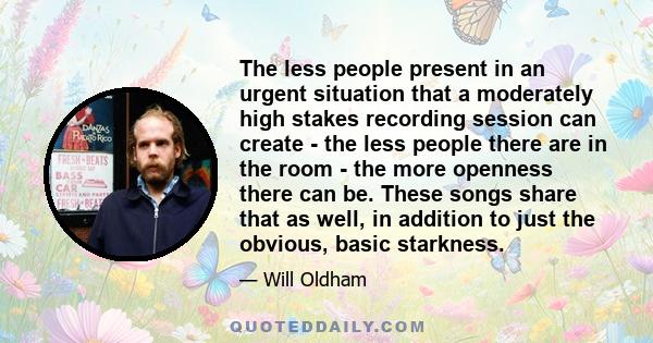 The less people present in an urgent situation that a moderately high stakes recording session can create - the less people there are in the room - the more openness there can be. These songs share that as well, in