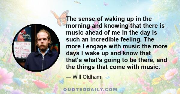 The sense of waking up in the morning and knowing that there is music ahead of me in the day is such an incredible feeling. The more I engage with music the more days I wake up and know that that's what's going to be