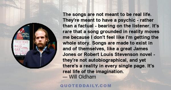 The songs are not meant to be real life. They're meant to have a psychic - rather than a factual - bearing on the listener. It's rare that a song grounded in reality moves me because I don't feel like I'm getting the