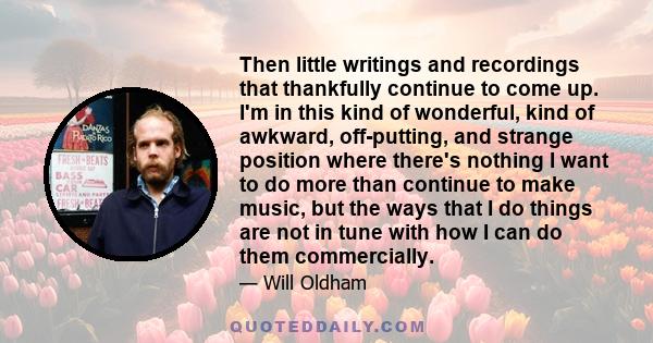 Then little writings and recordings that thankfully continue to come up. I'm in this kind of wonderful, kind of awkward, off-putting, and strange position where there's nothing I want to do more than continue to make