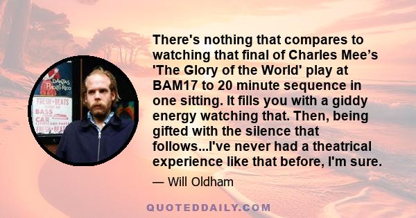 There's nothing that compares to watching that final of Charles Mee’s 'The Glory of the World' play at BAM17 to 20 minute sequence in one sitting. It fills you with a giddy energy watching that. Then, being gifted with