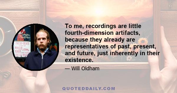 To me, recordings are little fourth-dimension artifacts, because they already are representatives of past, present, and future, just inherently in their existence.