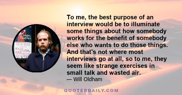 To me, the best purpose of an interview would be to illuminate some things about how somebody works for the benefit of somebody else who wants to do those things. And that's not where most interviews go at all, so to