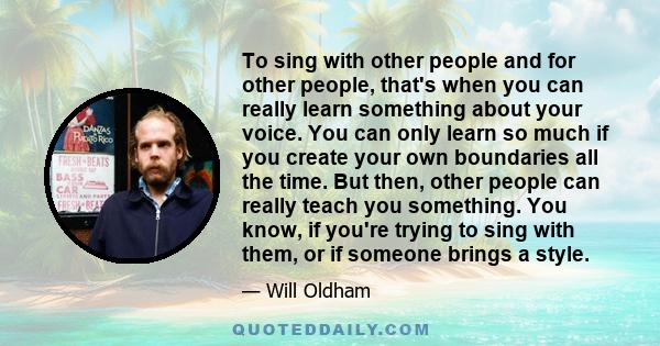 To sing with other people and for other people, that's when you can really learn something about your voice. You can only learn so much if you create your own boundaries all the time. But then, other people can really