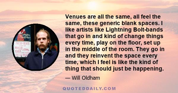 Venues are all the same, all feel the same, these generic blank spaces. I like artists like Lightning Bolt-bands that go in and kind of change things every time, play on the floor, set up in the middle of the room. They 