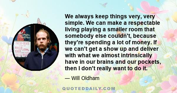 We always keep things very, very simple. We can make a respectable living playing a smaller room that somebody else couldn't, because they're spending a lot of money. If we can't get a show up and deliver with what we