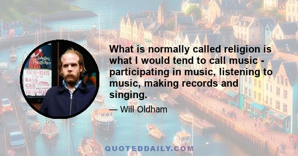 What is normally called religion is what I would tend to call music - participating in music, listening to music, making records and singing.