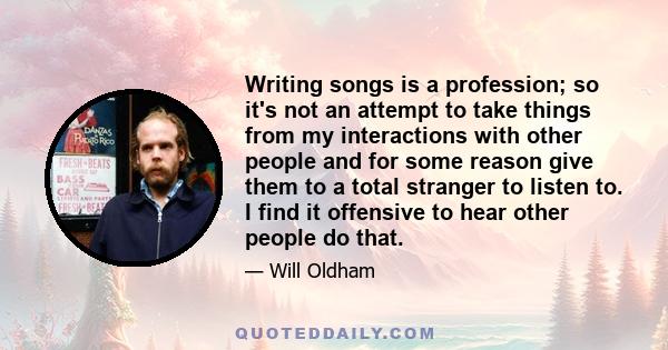 Writing songs is a profession; so it's not an attempt to take things from my interactions with other people and for some reason give them to a total stranger to listen to. I find it offensive to hear other people do