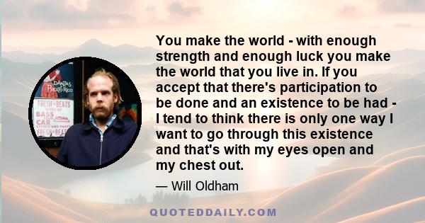 You make the world - with enough strength and enough luck you make the world that you live in. If you accept that there's participation to be done and an existence to be had - I tend to think there is only one way I