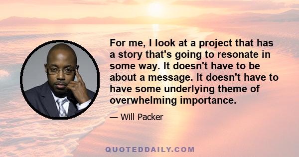 For me, I look at a project that has a story that's going to resonate in some way. It doesn't have to be about a message. It doesn't have to have some underlying theme of overwhelming importance.