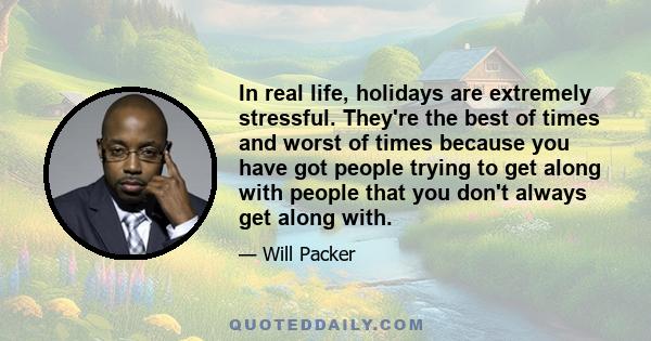 In real life, holidays are extremely stressful. They're the best of times and worst of times because you have got people trying to get along with people that you don't always get along with.