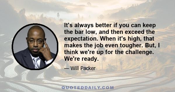 It's always better if you can keep the bar low, and then exceed the expectation. When it's high, that makes the job even tougher. But, I think we're up for the challenge. We're ready.