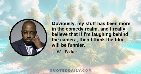 Obviously, my stuff has been more in the comedy realm, and I really believe that if I'm laughing behind the camera, then I think the film will be funnier.