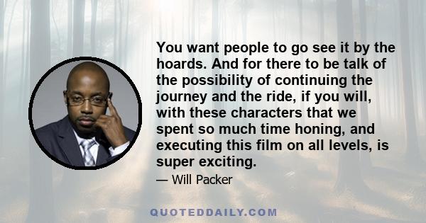 You want people to go see it by the hoards. And for there to be talk of the possibility of continuing the journey and the ride, if you will, with these characters that we spent so much time honing, and executing this