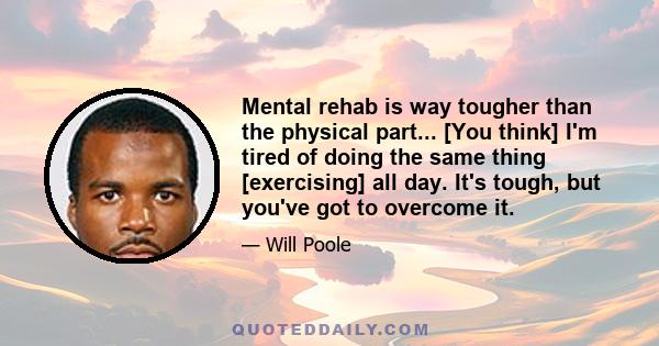 Mental rehab is way tougher than the physical part... [You think] I'm tired of doing the same thing [exercising] all day. It's tough, but you've got to overcome it.