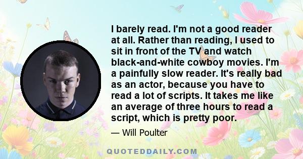 I barely read. I'm not a good reader at all. Rather than reading, I used to sit in front of the TV and watch black-and-white cowboy movies. I'm a painfully slow reader. It's really bad as an actor, because you have to