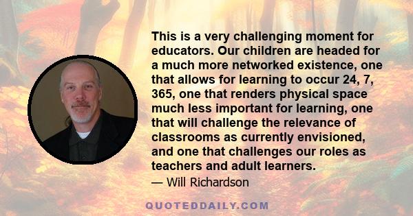 This is a very challenging moment for educators. Our children are headed for a much more networked existence, one that allows for learning to occur 24, 7, 365, one that renders physical space much less important for