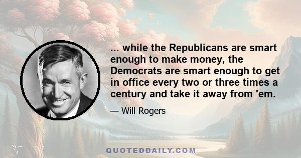 ... while the Republicans are smart enough to make money, the Democrats are smart enough to get in office every two or three times a century and take it away from 'em.