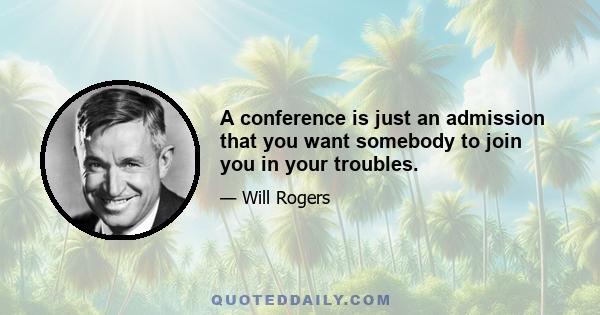 A conference is just an admission that you want somebody to join you in your troubles.