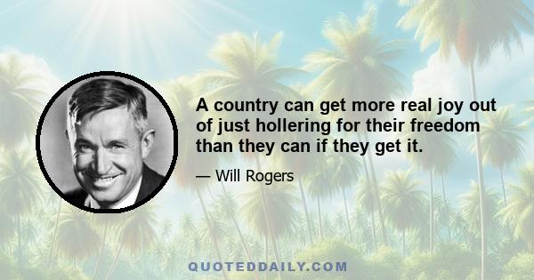 A country can get more real joy out of just hollering for their freedom than they can if they get it.