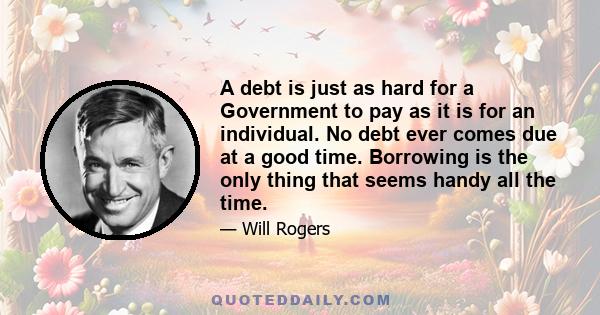 A debt is just as hard for a Government to pay as it is for an individual. No debt ever comes due at a good time. Borrowing is the only thing that seems handy all the time.