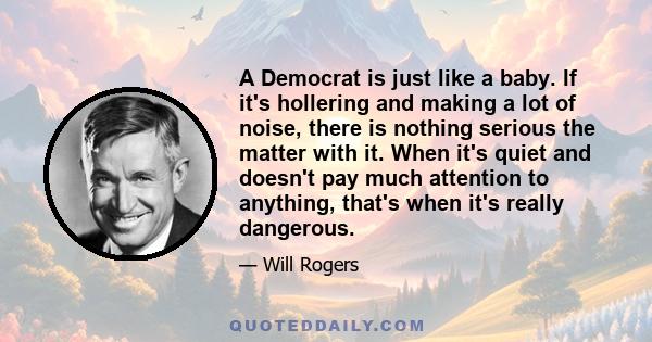 A Democrat is just like a baby. If it's hollering and making a lot of noise, there is nothing serious the matter with it. When it's quiet and doesn't pay much attention to anything, that's when it's really dangerous.