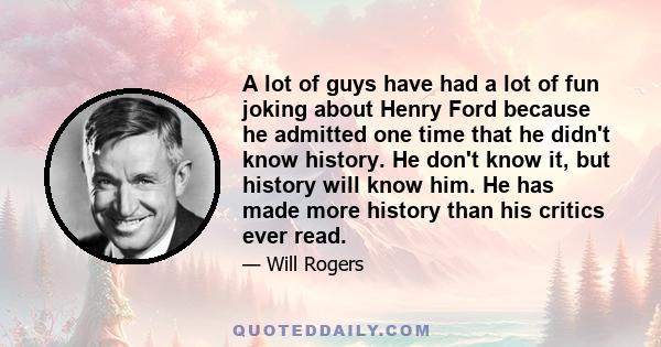 A lot of guys have had a lot of fun joking about Henry Ford because he admitted one time that he didn't know history. He don't know it, but history will know him. He has made more history than his critics ever read.