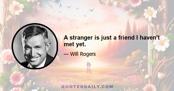 A stranger is just a friend I haven't met yet.