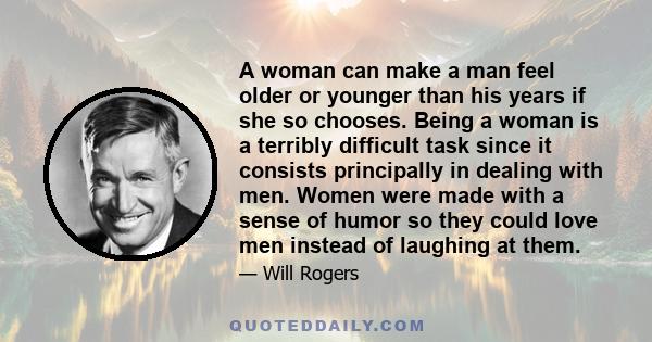 A woman can make a man feel older or younger than his years if she so chooses. Being a woman is a terribly difficult task since it consists principally in dealing with men. Women were made with a sense of humor so they