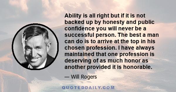 Ability is all right but if it is not backed up by honesty and public confidence you will never be a successful person. The best a man can do is to arrive at the top in his chosen profession. I have always maintained