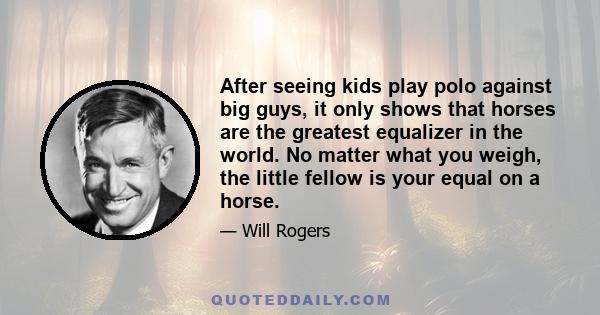 After seeing kids play polo against big guys, it only shows that horses are the greatest equalizer in the world. No matter what you weigh, the little fellow is your equal on a horse.