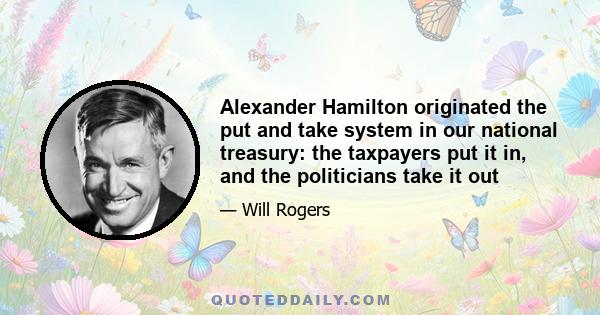 Alexander Hamilton originated the put and take system in our national treasury: the taxpayers put it in, and the politicians take it out