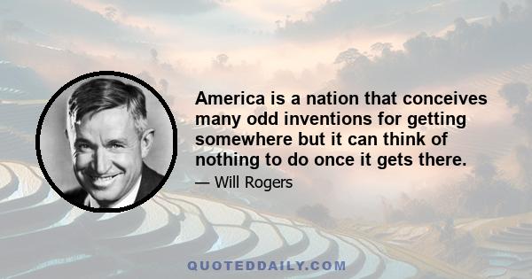 America is a nation that conceives many odd inventions for getting somewhere but it can think of nothing to do once it gets there.