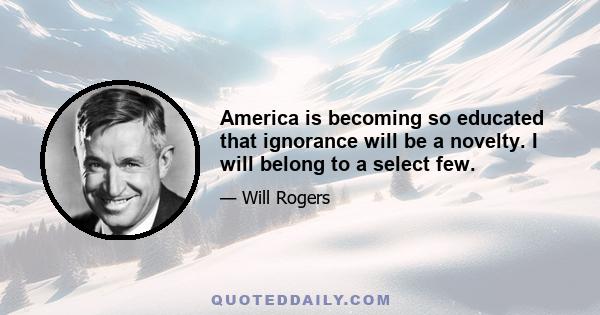 America is becoming so educated that ignorance will be a novelty. I will belong to a select few.