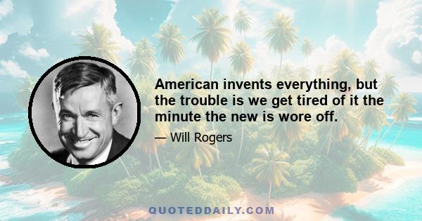 American invents everything, but the trouble is we get tired of it the minute the new is wore off.