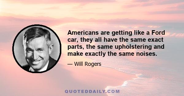 Americans are getting like a Ford car, they all have the same exact parts, the same upholstering and make exactly the same noises.