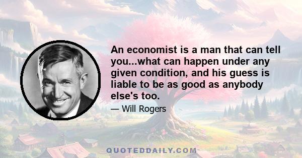 An economist is a man that can tell you...what can happen under any given condition, and his guess is liable to be as good as anybody else's too.