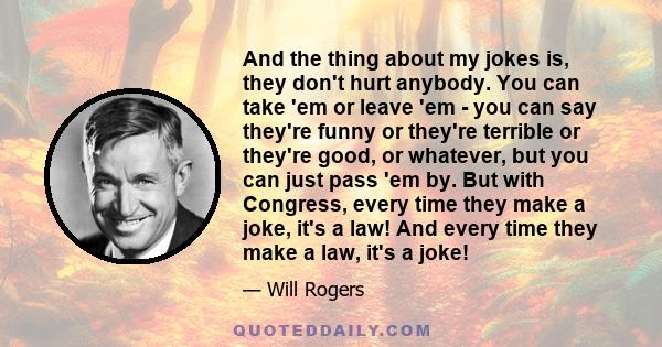 And the thing about my jokes is, they don't hurt anybody. You can take 'em or leave 'em - you can say they're funny or they're terrible or they're good, or whatever, but you can just pass 'em by. But with Congress,