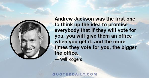 Andrew Jackson was the first one to think up the idea to promise everybody that if they will vote for you, you will give them an office when you get it, and the more times they vote for you, the bigger the office.